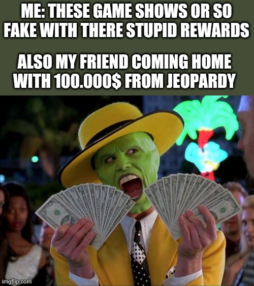 Money Money Meme | ME: THESE GAME SHOWS OR SO FAKE WITH THERE STUPID REWARDS; ALSO MY FRIEND COMING HOME WITH 100.000$ FROM JEOPARDY | image tagged in memes,money money | made w/ Imgflip meme maker