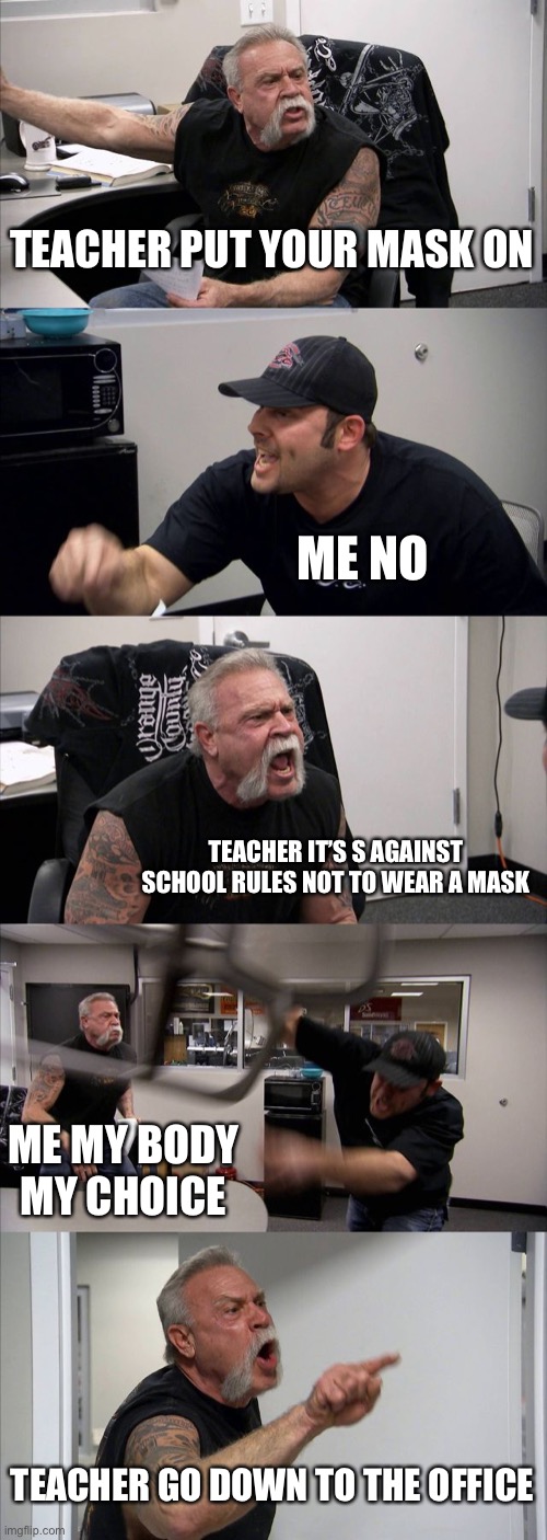 Me and my teacher | TEACHER PUT YOUR MASK ON; ME NO; TEACHER IT’S S AGAINST SCHOOL RULES NOT TO WEAR A MASK; ME MY BODY MY CHOICE; TEACHER GO DOWN TO THE OFFICE | image tagged in memes,american chopper argument | made w/ Imgflip meme maker