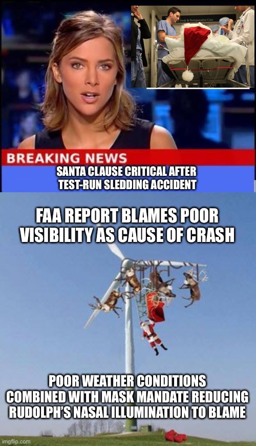 Breaking News: Claus Cause Found | SANTA CLAUSE CRITICAL AFTER 
TEST-RUN SLEDDING ACCIDENT; FAA REPORT BLAMES POOR VISIBILITY AS CAUSE OF CRASH; POOR WEATHER CONDITIONS COMBINED WITH MASK MANDATE REDUCING RUDOLPH’S NASAL ILLUMINATION TO BLAME | image tagged in breaking news,santa critical,sledding accident,mask,covid19 | made w/ Imgflip meme maker