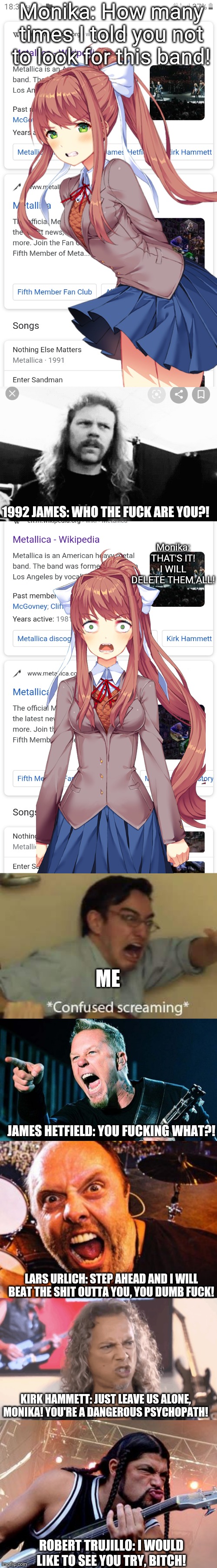 The War Between Glorious Metallica And Powerful DDLC (Just Metallica) | Monika: How many times I told you not to look for this band! Monika: THAT'S IT! I WILL DELETE THEM ALL! 1992 JAMES: WHO THE FUCK ARE YOU?! ME; JAMES HETFIELD: YOU FUCKING WHAT?! LARS URLICH: STEP AHEAD AND I WILL BEAT THE SHIT OUTTA YOU, YOU DUMB FUCK! KIRK HAMMETT: JUST LEAVE US ALONE, MONIKA! YOU'RE A DANGEROUS PSYCHOPATH! ROBERT TRUJILLO: I WOULD LIKE TO SEE YOU TRY, BITCH! | image tagged in metallica,doki doki literature club,ddlc,james hetfield,monika,just monika | made w/ Imgflip meme maker