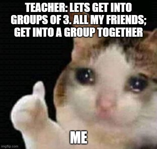 sad thumbs up cat | TEACHER: LETS GET INTO GROUPS OF 3. ALL MY FRIENDS; GET INTO A GROUP TOGETHER; ME | image tagged in sad thumbs up cat | made w/ Imgflip meme maker