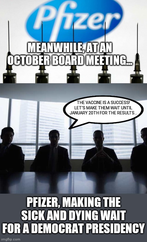 Meanwhile, at an October board meeting... | MEANWHILE, AT AN OCTOBER BOARD MEETING... THE VACCINE IS A SUCCESS! LET'S MAKE THEM WAIT UNTIL JANUARY 20TH FOR THE RESULTS... PFIZER, MAKING THE SICK AND DYING WAIT FOR A DEMOCRAT PRESIDENCY | image tagged in covid19,pfizer,liberal agenda,political corruptionon,democratic socialism,trump 2020 | made w/ Imgflip meme maker