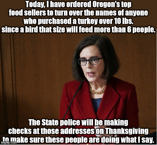 Got to love Oregon's Gov. Brown. And you thought those club cards just got you a deal on doughnuts (ps as of now this is satire) | Today, I have ordered Oregon's top food sellers to turn over the names of anyone who purchased a turkey over 10 lbs. since a bird that size will feed more than 6 people. The State police will be making checks at those addresses on Thanksgiving to make sure these people are doing what I say. | image tagged in tyrant kate brown,covid19,thanksgiving | made w/ Imgflip meme maker