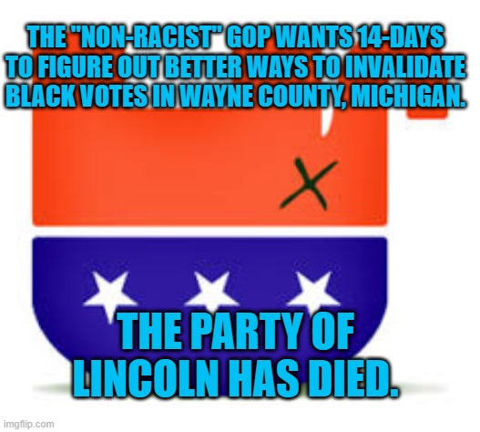 R.I.P. GOP. | THE "NON-RACIST" GOP WANTS 14-DAYS TO FIGURE OUT BETTER WAYS TO INVALIDATE BLACK VOTES IN WAYNE COUNTY, MICHIGAN. THE PARTY OF LINCOLN HAS DIED. | image tagged in politics | made w/ Imgflip meme maker