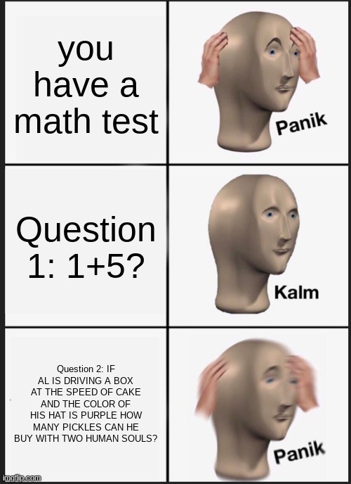 Mafs | you have a math test; Question 1: 1+5? Question 2: IF AL IS DRIVING A BOX AT THE SPEED OF CAKE AND THE COLOR OF HIS HAT IS PURPLE HOW MANY PICKLES CAN HE BUY WITH TWO HUMAN SOULS? | image tagged in memes,panik kalm panik | made w/ Imgflip meme maker