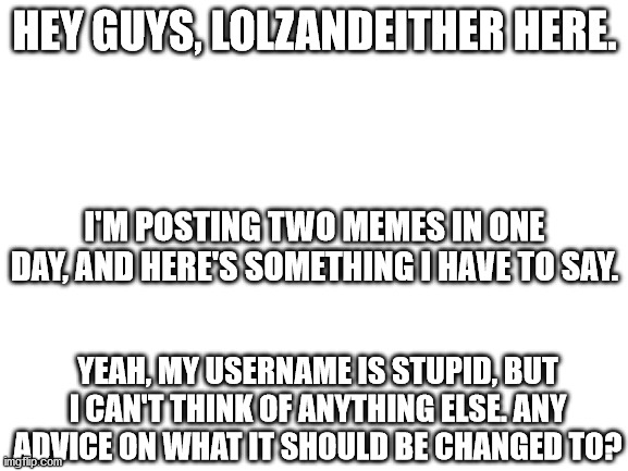 Nothing to do with LGBTQ+ but I just can't reach out to anyone else except maybe the gamer community. | HEY GUYS, LOLZANDEITHER HERE. I'M POSTING TWO MEMES IN ONE DAY, AND HERE'S SOMETHING I HAVE TO SAY. YEAH, MY USERNAME IS STUPID, BUT I CAN'T THINK OF ANYTHING ELSE. ANY ADVICE ON WHAT IT SHOULD BE CHANGED TO? | image tagged in blank white template | made w/ Imgflip meme maker