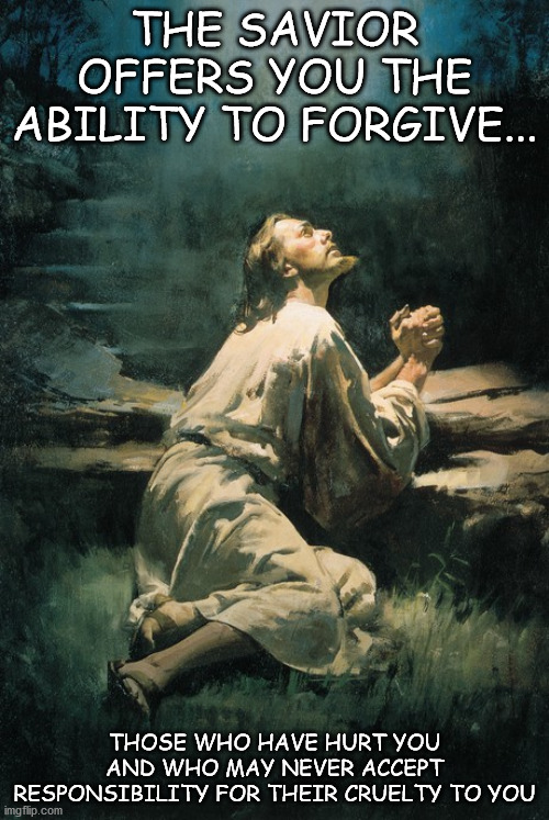 forgiveness, atonement | THE SAVIOR OFFERS YOU THE ABILITY TO FORGIVE... THOSE WHO HAVE HURT YOU AND WHO MAY NEVER ACCEPT RESPONSIBILITY FOR THEIR CRUELTY TO YOU | image tagged in jesus christ | made w/ Imgflip meme maker