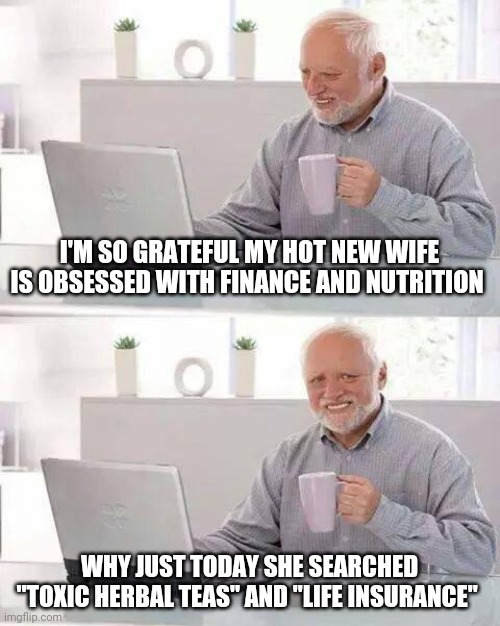 Hide the Pain Harold Meme | I'M SO GRATEFUL MY HOT NEW WIFE IS OBSESSED WITH FINANCE AND NUTRITION; WHY JUST TODAY SHE SEARCHED "TOXIC HERBAL TEAS" AND "LIFE INSURANCE" | image tagged in memes,hide the pain harold | made w/ Imgflip meme maker