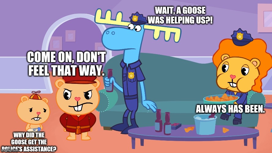COME ON, DON'T FEEL THAT WAY. WHY DID THE GOOSE GET THE POLICE'S ASSISTANCE? WAIT, A GOOSE WAS HELPING US?! ALWAYS HAS BEEN. | made w/ Imgflip meme maker