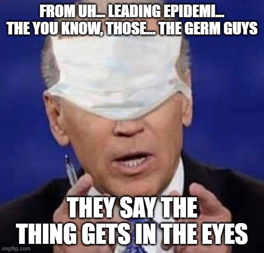 Biden is going to be a hoot! | FROM UH... LEADING EPIDEMI... THE YOU KNOW, THOSE... THE GERM GUYS; THEY SAY THE THING GETS IN THE EYES | image tagged in creepy uncle joe biden,covid-19,political meme | made w/ Imgflip meme maker