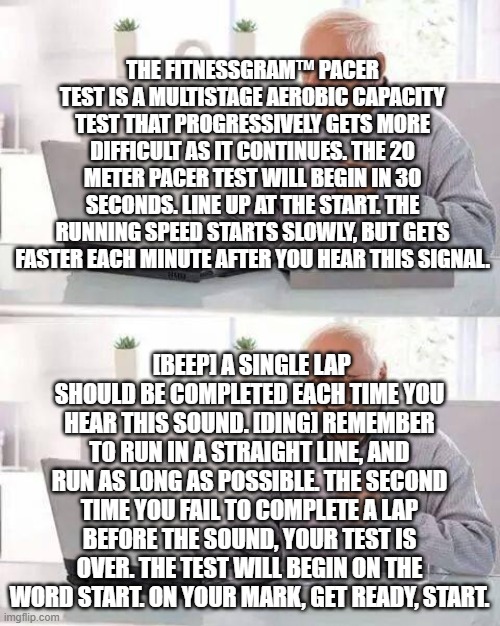 The FitnessGram Pacer Test is- | THE FITNESSGRAM™ PACER TEST IS A MULTISTAGE AEROBIC CAPACITY TEST THAT PROGRESSIVELY GETS MORE DIFFICULT AS IT CONTINUES. THE 20 METER PACER TEST WILL BEGIN IN 30 SECONDS. LINE UP AT THE START. THE RUNNING SPEED STARTS SLOWLY, BUT GETS FASTER EACH MINUTE AFTER YOU HEAR THIS SIGNAL. [BEEP] A SINGLE LAP SHOULD BE COMPLETED EACH TIME YOU HEAR THIS SOUND. [DING] REMEMBER TO RUN IN A STRAIGHT LINE, AND RUN AS LONG AS POSSIBLE. THE SECOND TIME YOU FAIL TO COMPLETE A LAP BEFORE THE SOUND, YOUR TEST IS OVER. THE TEST WILL BEGIN ON THE WORD START. ON YOUR MARK, GET READY, START. | image tagged in memes,hide the pain harold | made w/ Imgflip meme maker