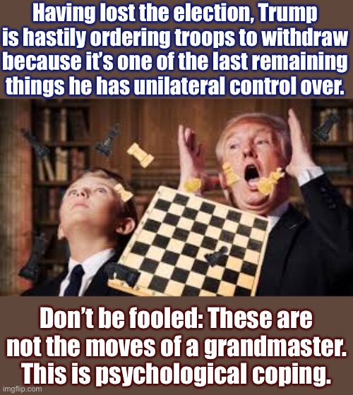 A mature President would coordinate strategy with the incoming Administration. A Trump flips over the table on his way out. | Having lost the election, Trump is hastily ordering troops to withdraw because it’s one of the last remaining things he has unilateral control over. Don’t be fooled: These are not the moves of a grandmaster. This is psychological coping. | image tagged in trump chess,war,strategy,trump is an asshole,trump is a moron,president trump | made w/ Imgflip meme maker