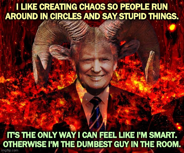 The Lord of Chaos. If America hurts my feelings, I'm going to hurt America. That'll show 'em. | I LIKE CREATING CHAOS SO PEOPLE RUN AROUND IN CIRCLES AND SAY STUPID THINGS. IT'S THE ONLY WAY I CAN FEEL LIKE I'M SMART.
OTHERWISE I'M THE DUMBEST GUY IN THE ROOM. | image tagged in trump horned devil hell,trump,devil,hell,forever | made w/ Imgflip meme maker