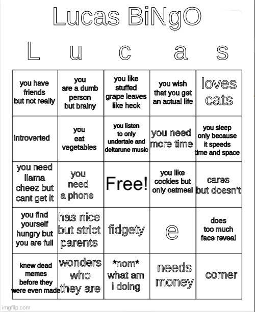 get in the back bois | L    u     c      a    s; Lucas BiNgO; you like stuffed grape leaves like heck; you are a dumb person but brainy; loves cats; you have friends but not really; you wish that you get an actual life; you listen to only undertale and deltarune music; introverted; you sleep only because it speeds time and space; you need more time; you eat vegetables; you like cookies but only oatmeal; you need llama cheez but cant get it; cares but doesn't; you need a phone; you find yourself hungry but you are full; has nice but strict parents; does too much face reveal; e; fidgety; wonders who they are; knew dead memes before they were even made; corner; *nom* what am i doing; needs money | image tagged in blank bingo | made w/ Imgflip meme maker