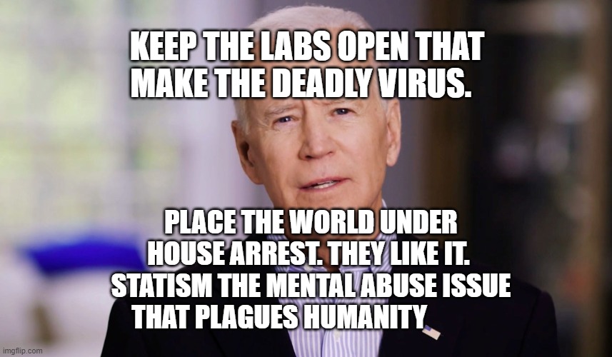 Joe Biden 2020 | KEEP THE LABS OPEN THAT MAKE THE DEADLY VIRUS. PLACE THE WORLD UNDER HOUSE ARREST. THEY LIKE IT.  STATISM THE MENTAL ABUSE ISSUE THAT PLAGUES HUMANITY | image tagged in joe biden 2020 | made w/ Imgflip meme maker