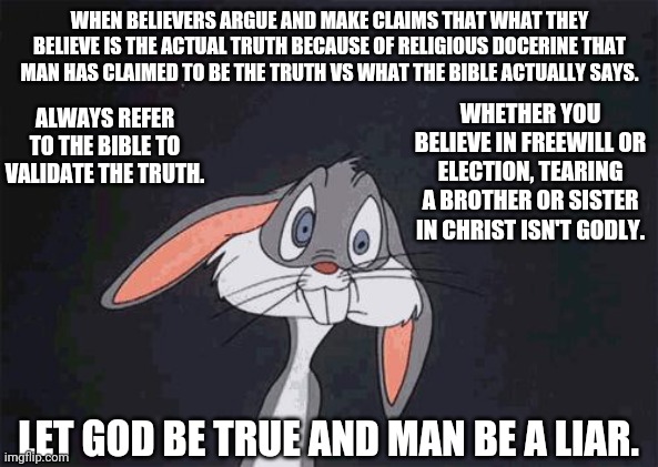 Religious | WHEN BELIEVERS ARGUE AND MAKE CLAIMS THAT WHAT THEY BELIEVE IS THE ACTUAL TRUTH BECAUSE OF RELIGIOUS DOCERINE THAT MAN HAS CLAIMED TO BE THE TRUTH VS WHAT THE BIBLE ACTUALLY SAYS. WHETHER YOU BELIEVE IN FREEWILL OR ELECTION, TEARING A BROTHER OR SISTER IN CHRIST ISN'T GODLY. ALWAYS REFER TO THE BIBLE TO VALIDATE THE TRUTH. LET GOD BE TRUE AND MAN BE A LIAR. | image tagged in bugs bunny crazy face | made w/ Imgflip meme maker