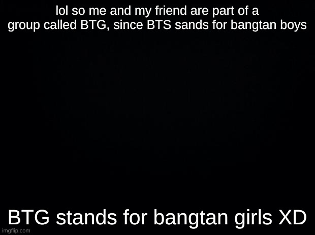 Black background | lol so me and my friend are part of a group called BTG, since BTS sands for bangtan boys; BTG stands for bangtan girls XD | image tagged in black background | made w/ Imgflip meme maker