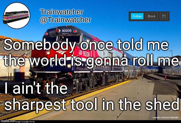 Trainwatcher Announcement 4 | Somebody once told me the world is gonna roll me; I ain't the sharpest tool in the shed | image tagged in trainwatcher announcement 4 | made w/ Imgflip meme maker