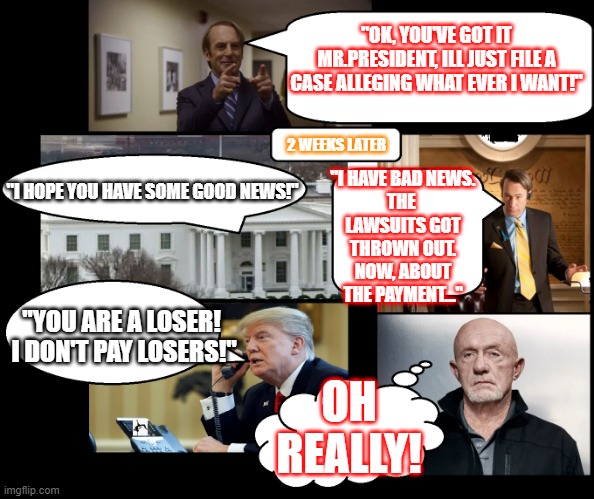 Looks they hired Saul Goodman | "OK, YOU'VE GOT IT MR.PRESIDENT, ILL JUST FILE A CASE ALLEGING WHAT EVER I WANT!"; 2 WEEKS LATER; "I HAVE BAD NEWS.
THE 
LAWSUITS GOT
THROWN OUT.
NOW, ABOUT
THE PAYMENT..."; "I HOPE YOU HAVE SOME GOOD NEWS!"; "YOU ARE A LOSER!  I DON'T PAY LOSERS!"; OH REALLY! | image tagged in better call a real attorney,not paying contractor,whitehouse,saul goodman,mike,trump on phone | made w/ Imgflip meme maker
