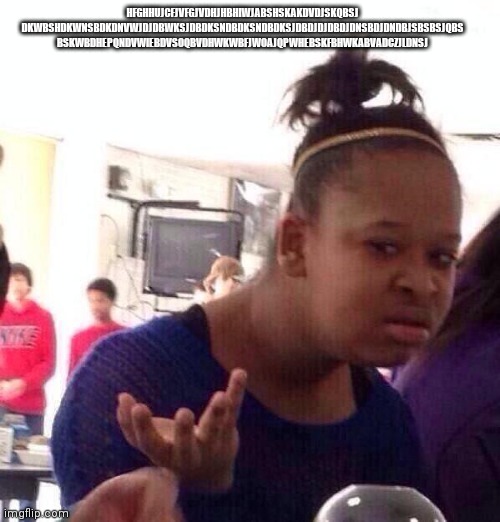 Black Girl Wat | HFGHHUJCFJVFGJVDHJHBHIWJABSHSKAKDVDJSKQBSJ DKWBSHDKWNSBDKDNVWJDJDBWKSJDBDKSNDBDKSNDBDKSJDBDJDJDBDJDNSBDJDNDBJSBSBSJQBS BSKWBDHEPQNDVWIEBDVSOQBVDHWKWBFJWOAJQPWHEBSKFBHWKABVADCZJLDNSJ | image tagged in memes,black girl wat | made w/ Imgflip meme maker