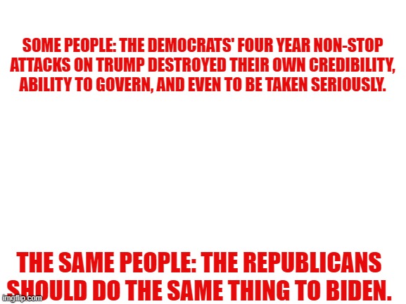 Blank White Template | SOME PEOPLE: THE DEMOCRATS' FOUR YEAR NON-STOP ATTACKS ON TRUMP DESTROYED THEIR OWN CREDIBILITY, ABILITY TO GOVERN, AND EVEN TO BE TAKEN SERIOUSLY. THE SAME PEOPLE: THE REPUBLICANS SHOULD DO THE SAME THING TO BIDEN. | image tagged in blank white template | made w/ Imgflip meme maker