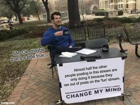 Change My Mind | Me: Ok, maybe that's a little true... Almost half the other people posting in this stream are only doing it because they ran out of posts on the 'fun' stream. | image tagged in memes,change my mind | made w/ Imgflip meme maker