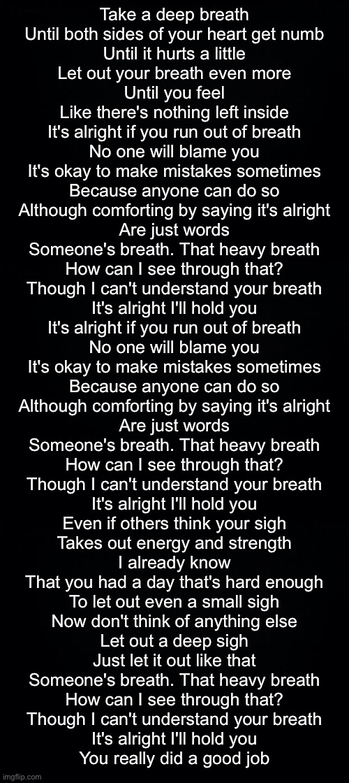Take a deep breath
Until both sides of your heart get numb
Until it hurts a little
Let out your breath even more
Until you feel
Like there's nothing left inside
It's alright if you run out of breath
No one will blame you
It's okay to make mistakes sometimes
Because anyone can do so
Although comforting by saying it's alright
Are just words

Someone's breath. That heavy breath
How can I see through that?
Though I can't understand your breath
It's alright I'll hold you

It's alright if you run out of breath
No one will blame you
It's okay to make mistakes sometimes
Because anyone can do so
Although comforting by saying it's alright
Are just words

Someone's breath. That heavy breath
How can I see through that?
Though I can't understand your breath
It's alright I'll hold you

Even if others think your sigh
Takes out energy and strength
I already know
That you had a day that's hard enough
To let out even a small sigh
Now don't think of anything else
Let out a deep sigh
Just let it out like that

Someone's breath. That heavy breath
How can I see through that?
Though I can't understand your breath
It's alright I'll hold you
You really did a good job | image tagged in black background | made w/ Imgflip meme maker