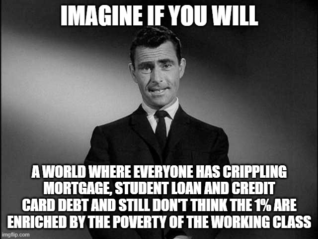 We need socialism now. | IMAGINE IF YOU WILL; A WORLD WHERE EVERYONE HAS CRIPPLING MORTGAGE, STUDENT LOAN AND CREDIT CARD DEBT AND STILL DON'T THINK THE 1% ARE
ENRICHED BY THE POVERTY OF THE WORKING CLASS | image tagged in rod serling twilight zone,capitalism,working class,socialism,communism,debt | made w/ Imgflip meme maker