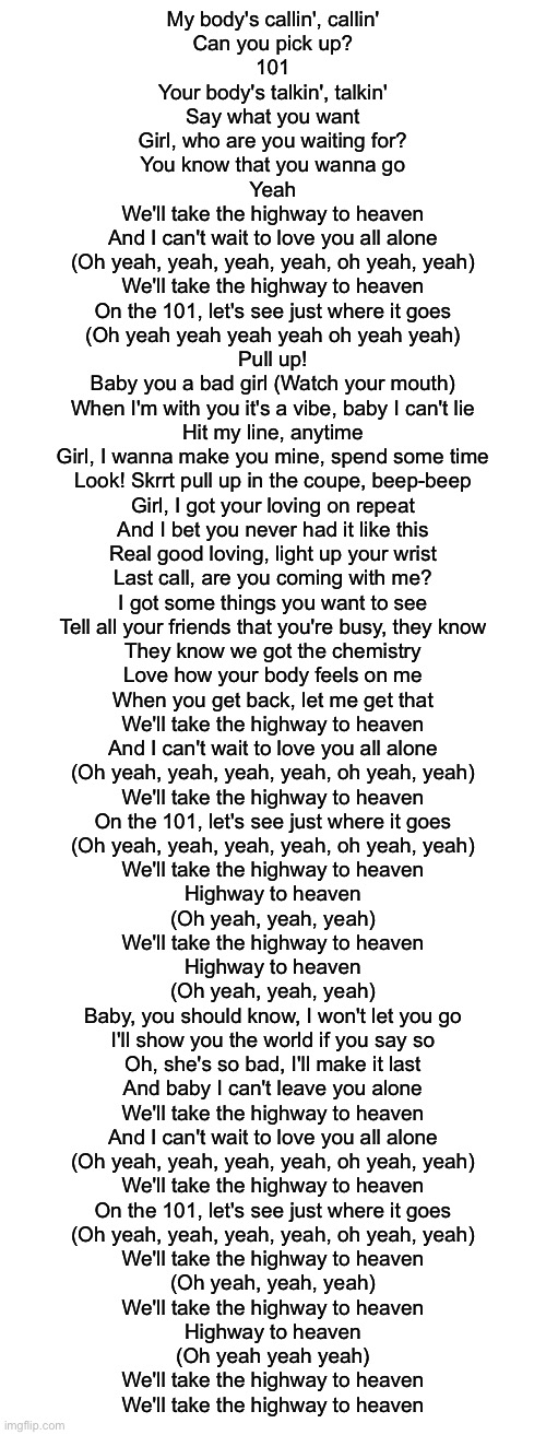 My body's callin', callin'
Can you pick up?
101
Your body's talkin', talkin'
Say what you want

Girl, who are you waiting for?
You know that you wanna go
Yeah

We'll take the highway to heaven
And I can't wait to love you all alone
(Oh yeah, yeah, yeah, yeah, oh yeah, yeah)
We'll take the highway to heaven
On the 101, let's see just where it goes
(Oh yeah yeah yeah yeah oh yeah yeah)

Pull up!
Baby you a bad girl (Watch your mouth)
When I'm with you it's a vibe, baby I can't lie
Hit my line, anytime
Girl, I wanna make you mine, spend some time
Look! Skrrt pull up in the coupe, beep-beep
Girl, I got your loving on repeat
And I bet you never had it like this
Real good loving, light up your wrist

Last call, are you coming with me?
I got some things you want to see
Tell all your friends that you're busy, they know
They know we got the chemistry
Love how your body feels on me
When you get back, let me get that

We'll take the highway to heaven
And I can't wait to love you all alone
(Oh yeah, yeah, yeah, yeah, oh yeah, yeah)
We'll take the highway to heaven
On the 101, let's see just where it goes
(Oh yeah, yeah, yeah, yeah, oh yeah, yeah)

We'll take the highway to heaven
Highway to heaven
(Oh yeah, yeah, yeah)
We'll take the highway to heaven
Highway to heaven
(Oh yeah, yeah, yeah)

Baby, you should know, I won't let you go
I'll show you the world if you say so
Oh, she's so bad, I'll make it last
And baby I can't leave you alone

We'll take the highway to heaven
And I can't wait to love you all alone
(Oh yeah, yeah, yeah, yeah, oh yeah, yeah)
We'll take the highway to heaven
On the 101, let's see just where it goes
(Oh yeah, yeah, yeah, yeah, oh yeah, yeah)

We'll take the highway to heaven
(Oh yeah, yeah, yeah)
We'll take the highway to heaven
Highway to heaven
(Oh yeah yeah yeah)

We'll take the highway to heaven
We'll take the highway to heaven | image tagged in blank white template | made w/ Imgflip meme maker