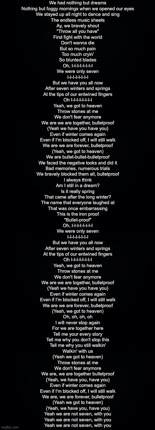 We had nothing but dreams
Nothing but foggy mornings when we opened our eyes
We stayed up all night to dance and sing
The endless music sheets

Ay, we bravely shout
"Throw all you have"
First fight with the world
Don't wanna die
But so much pain
Too much cryin'
So blunted blades

Oh, I-I-I-I-I-I-I-I
We were only seven
I-I-I-I-I-I-I-I
But we have you all now
After seven winters and springs
At the tips of our entwined fingers
Oh I-I-I-I-I-I-I-I
Yeah, we got to heaven

Throw stones at me
We don't fear anymore
We are we are together, bulletproof
(Yeah we have you have you)
Even if winter comes again
Even if I'm blocked off, I will still walk
We are we are forever, bulletproof
(Yeah, we got to heaven)

We are bullet-bullet-bulletproof
We faced the negative looks and did it
Bad memories, numerous trials
We bravely blocked them all, bulletproof

I always think
Am I still in a dream?
Is it really spring
That came after the long winter?
The name that everyone laughed at
That was once embarrassing
This is the iron proof
"Bullet-proof"

Oh, I-I-I-I-I-I-I-I
We were only seven
I-I-I-I-I-I-I-I
But we have you all now
After seven winters and springs
At the tips of our entwined fingers
Oh I-I-I-I-I-I-I-I
Yeah, we got to heaven

Throw stones at me
We don't fear anymore
We are we are together, bulletproof
(Yeah we have you have you)
Even if winter comes again
Even if I'm blocked off, I will still walk
We are we are forever, bulletproof
(Yeah, we got to heaven)

Oh, oh, oh, oh
I will never stop again
For we are together here
Tell me your every story
Tell me why you don't stop this
Tell me why you still walkin'
Walkin' with us
(Yeah we got to heaven)

Throw stones at me
We don't fear anymore
We are, we are together bulletproof
(Yeah, we have you, have you)
Even if winter comes again
Even if I'm blocked off, I will still walk
We are, we are forever, bulletproof
(Yeah we got to heaven)

(Yeah, we have you, have you)
Yeah we are not seven, with you
Yeah we are not seven, with you
Yeah we are not seven, with you | image tagged in black background | made w/ Imgflip meme maker