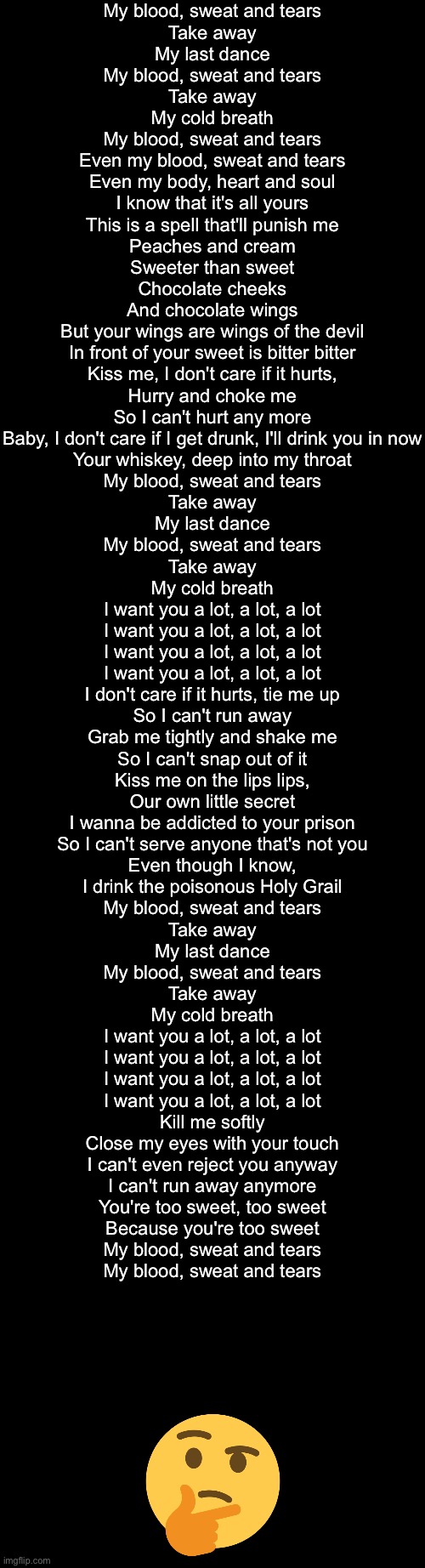 My blood, sweat and tears
Take away
My last dance
My blood, sweat and tears
Take away
My cold breath
My blood, sweat and tears
Even my blood, sweat and tears
Even my body, heart and soul
I know that it's all yours
This is a spell that'll punish me

Peaches and cream
Sweeter than sweet
Chocolate cheeks
And chocolate wings
But your wings are wings of the devil
In front of your sweet is bitter bitter

Kiss me, I don't care if it hurts,
Hurry and choke me
So I can't hurt any more
Baby, I don't care if I get drunk, I'll drink you in now
Your whiskey, deep into my throat

My blood, sweat and tears
Take away
My last dance
My blood, sweat and tears
Take away
My cold breath

I want you a lot, a lot, a lot
I want you a lot, a lot, a lot
I want you a lot, a lot, a lot
I want you a lot, a lot, a lot

I don't care if it hurts, tie me up
So I can't run away
Grab me tightly and shake me
So I can't snap out of it
Kiss me on the lips lips,
Our own little secret
I wanna be addicted to your prison
So I can't serve anyone that's not you
Even though I know,
I drink the poisonous Holy Grail

My blood, sweat and tears
Take away
My last dance
My blood, sweat and tears
Take away
My cold breath

I want you a lot, a lot, a lot
I want you a lot, a lot, a lot
I want you a lot, a lot, a lot
I want you a lot, a lot, a lot

Kill me softly
Close my eyes with your touch
I can't even reject you anyway
I can't run away anymore
You're too sweet, too sweet
Because you're too sweet

My blood, sweat and tears
My blood, sweat and tears | made w/ Imgflip meme maker