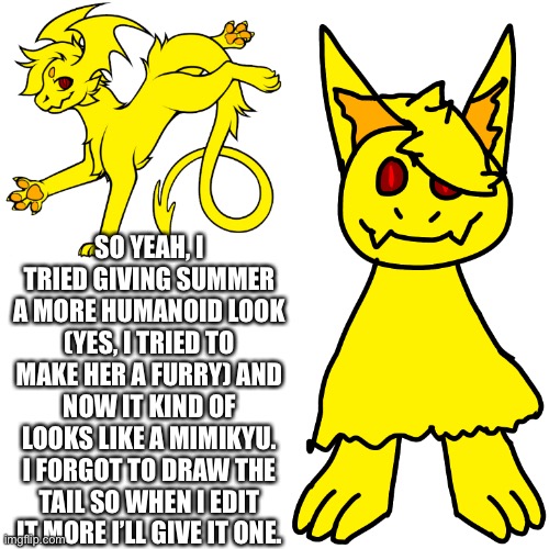 You can’t see her other paws because of her long fur | SO YEAH, I TRIED GIVING SUMMER A MORE HUMANOID LOOK (YES, I TRIED TO MAKE HER A FURRY) AND NOW IT KIND OF LOOKS LIKE A MIMIKYU. I FORGOT TO DRAW THE TAIL SO WHEN I EDIT IT MORE I’LL GIVE IT ONE. | made w/ Imgflip meme maker