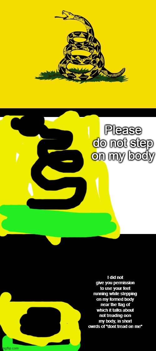 So what meme should I do next | Please do not step on my body; I did not give you permission to use your feet running while stepping on my formed body near the flag of which it talks about not treading oon my body, in short owrds of "dont tread on me" | image tagged in blank white template | made w/ Imgflip meme maker