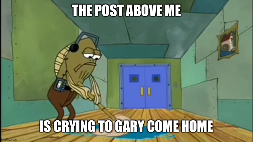 Fred Mopping | THE POST ABOVE ME; IS CRYING TO GARY COME HOME | image tagged in fred mopping | made w/ Imgflip meme maker