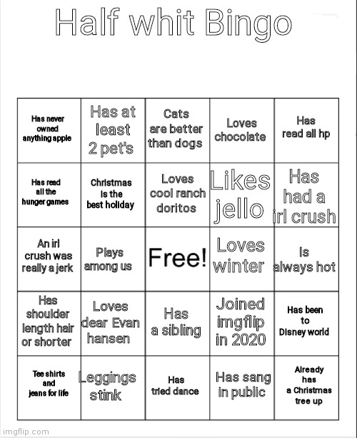 Blank Bingo | Half whit Bingo; Cats are better than dogs; Has at least 2 pet's; Has read all hp; Has never owned anything apple; Loves chocolate; Loves cool ranch doritos; Has read all the hunger games; Has had a irl crush; Likes jello; Christmas is the best holiday; Loves winter; An irl crush was really a jerk; Is always hot; Plays among us; Has shoulder length hair or shorter; Loves dear Evan hansen; Has been to Disney world; Joined imgflip in 2020; Has a sibling; Leggings stink; Already has a Christmas tree up; Tee shirts and jeans for life; Has tried dance; Has sang in public | image tagged in blank bingo | made w/ Imgflip meme maker