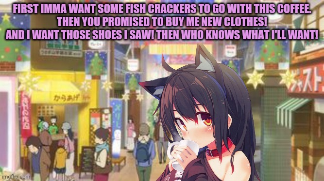 Nekos at the mall | FIRST IMMA WANT SOME FISH CRACKERS TO GO WITH THIS COFFEE.
THEN YOU PROMISED TO BUY ME NEW CLOTHES! AND I WANT THOSE SHOES I SAW! THEN WHO KNOWS WHAT I'LL WANT! | image tagged in shopping,cat,girls,anime,spending,money | made w/ Imgflip meme maker