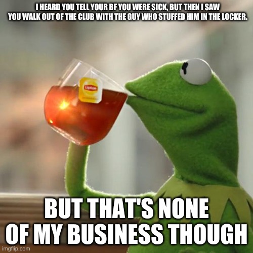 But That's None Of My Business | I HEARD YOU TELL YOUR BF YOU WERE SICK, BUT THEN I SAW YOU WALK OUT OF THE CLUB WITH THE GUY WHO STUFFED HIM IN THE LOCKER. BUT THAT'S NONE OF MY BUSINESS THOUGH | image tagged in memes,but that's none of my business,kermit the frog | made w/ Imgflip meme maker