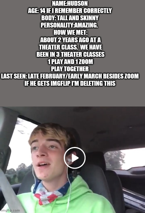 NAME:HUDSON 
AGE: 14 IF I REMEMBER CORRECTLY 
BODY: TALL AND SKINNY 
PERSONALITY:AMAZING.  
HOW WE MET: ABOUT 2 YEARS AGO AT A THEATER CLASS.  WE HAVE BEEN IN 3 THEATER CLASSES 1 PLAY AND 1 ZOOM PLAY TOGETHER 
LAST SEEN: LATE FEBRUARY/EARLY MARCH BESIDES ZOOM 

IF HE GETS IMGFLIP I'M DELETING THIS | made w/ Imgflip meme maker