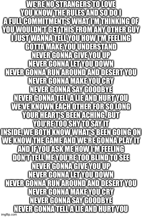 WE'RE NO STRANGERS TO LOVE
YOU KNOW THE RULES AND SO DO I
A FULL COMMITMENT'S WHAT I'M THINKING OF
YOU WOULDN'T GET THIS FROM ANY OTHER GUY

I JUST WANNA TELL YOU HOW I'M FEELING
GOTTA MAKE YOU UNDERSTAND

NEVER GONNA GIVE YOU UP
NEVER GONNA LET YOU DOWN
NEVER GONNA RUN AROUND AND DESERT YOU
NEVER GONNA MAKE YOU CRY
NEVER GONNA SAY GOODBYE
NEVER GONNA TELL A LIE AND HURT YOU

WE'VE KNOWN EACH OTHER FOR SO LONG
YOUR HEART'S BEEN ACHING, BUT
YOU'RE TOO SHY TO SAY IT
INSIDE, WE BOTH KNOW WHAT'S BEEN GOING ON
WE KNOW THE GAME AND WE'RE GONNA PLAY IT

AND IF YOU ASK ME HOW I'M FEELING
DON'T TELL ME YOU'RE TOO BLIND TO SEE

NEVER GONNA GIVE YOU UP
NEVER GONNA LET YOU DOWN
NEVER GONNA RUN AROUND AND DESERT YOU
NEVER GONNA MAKE YOU CRY
NEVER GONNA SAY GOODBYE
NEVER GONNA TELL A LIE AND HURT YOU | image tagged in rickroll,never gonna give you up | made w/ Imgflip meme maker