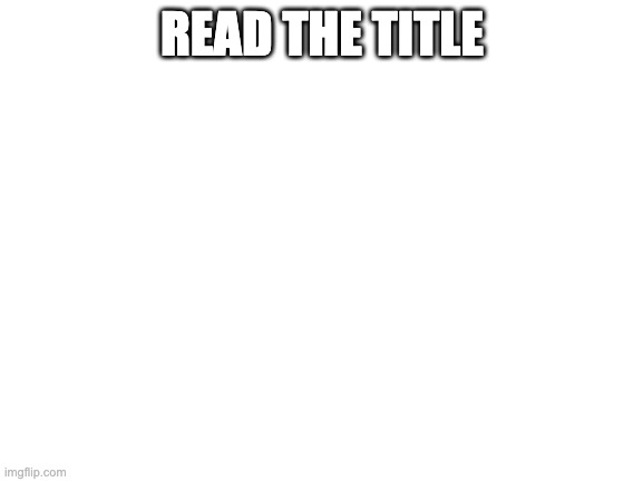 Read the Image. | READ THE TITLE | image tagged in blank white template,lol,infinity loop | made w/ Imgflip meme maker