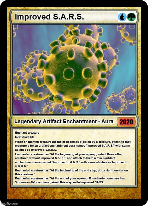 Magic the Gathering SARS-2 | Improved S.A.R.S. Legendary Artifact Enchantment - Aura; 2020; Enchant creature; Indestructible; When enchanted creature blocks or becomes blocked by a creature, attach to that 
creature a token artifact enchantment aura named "Improved S.A.R.S." with same 
abilities as Improved S.A.R.S. Enchanted creature has "At the beginning of your upkeep, select three other
creatures without Improved S.A.R.S. and attach to them a token artifact 
enchantment aura named "Improved S.A.R.S." with same abilities as Improved 
S.A.R.S."; Enchanted creature has "At the beginning of the end step, put a -1/-1 counter on 
this creature."; Enchanted creature has "At the end of your upkeep, if enchanted creature has 
3 or more -1/-1 counters gained this way, exile Improved SARS. | image tagged in coronavirus,mtg,magic the gathering,2020,legendary | made w/ Imgflip meme maker