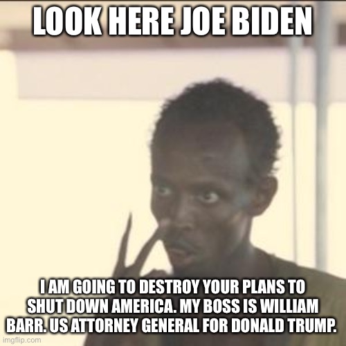 Man tells Joe Biden to get lost | LOOK HERE JOE BIDEN; I AM GOING TO DESTROY YOUR PLANS TO SHUT DOWN AMERICA. MY BOSS IS WILLIAM BARR. US ATTORNEY GENERAL FOR DONALD TRUMP. | image tagged in look at me,william barr,donald trump,joe biden,2021 | made w/ Imgflip meme maker