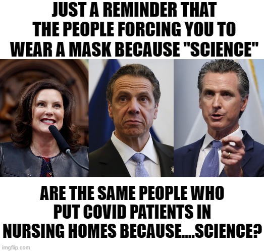 Just shut up and put on your mask while we kill grandma! It's science you know! | JUST A REMINDER THAT THE PEOPLE FORCING YOU TO WEAR A MASK BECAUSE "SCIENCE"; ARE THE SAME PEOPLE WHO PUT COVID PATIENTS IN NURSING HOMES BECAUSE....SCIENCE? | image tagged in governor whitmer,andrew cuomo,gavin newsom shelter in place order,politics,covid,memes | made w/ Imgflip meme maker