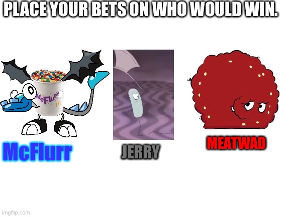 Blank White Template | PLACE YOUR BETS ON WHO WOULD WIN. MEATWAD; McFlurr; JERRY | image tagged in blank white template | made w/ Imgflip meme maker