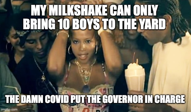 Kelis Milkshake | MY MILKSHAKE CAN ONLY BRING 10 BOYS TO THE YARD; THE DAMN COVID PUT THE GOVERNOR IN CHARGE | image tagged in kelis milkshake | made w/ Imgflip meme maker