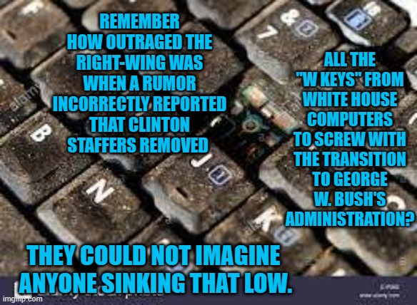 Those Were The Days. | ALL THE "W KEYS" FROM WHITE HOUSE COMPUTERS TO SCREW WITH THE TRANSITION TO GEORGE W. BUSH'S ADMINISTRATION? REMEMBER HOW OUTRAGED THE RIGHT-WING WAS WHEN A RUMOR INCORRECTLY REPORTED THAT CLINTON STAFFERS REMOVED; THEY COULD NOT IMAGINE 
ANYONE SINKING THAT LOW. | image tagged in politics | made w/ Imgflip meme maker