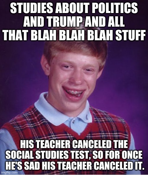 Bad Luck Brian | STUDIES ABOUT POLITICS AND TRUMP AND ALL THAT BLAH BLAH BLAH STUFF; HIS TEACHER CANCELED THE SOCIAL STUDIES TEST, SO FOR ONCE  HE'S SAD HIS TEACHER CANCELED IT. | image tagged in memes,bad luck brian | made w/ Imgflip meme maker