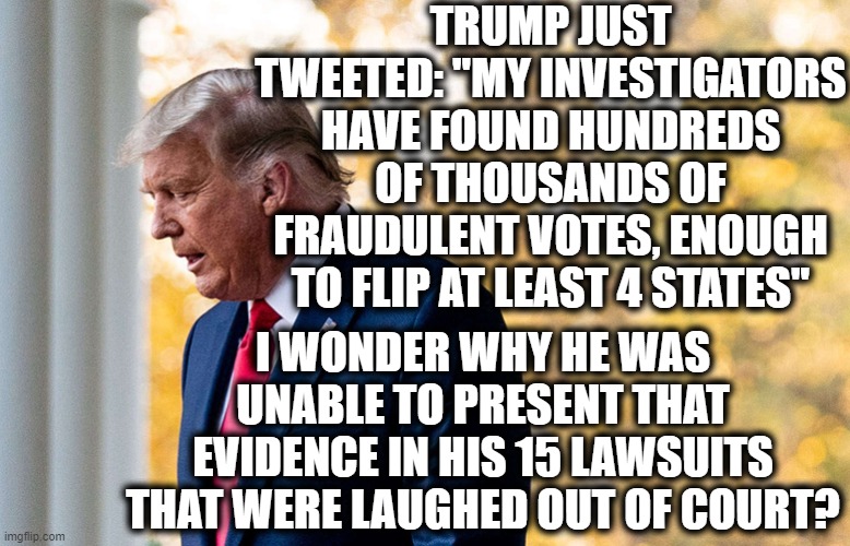 Oh yeah, it's because he wants to fundraise! | TRUMP JUST TWEETED: "MY INVESTIGATORS HAVE FOUND HUNDREDS OF THOUSANDS OF FRAUDULENT VOTES, ENOUGH TO FLIP AT LEAST 4 STATES"; I WONDER WHY HE WAS UNABLE TO PRESENT THAT EVIDENCE IN HIS 15 LAWSUITS THAT WERE LAUGHED OUT OF COURT? | image tagged in donald trump,tweet,election 2020,lawsuit,laughing stock,joke | made w/ Imgflip meme maker