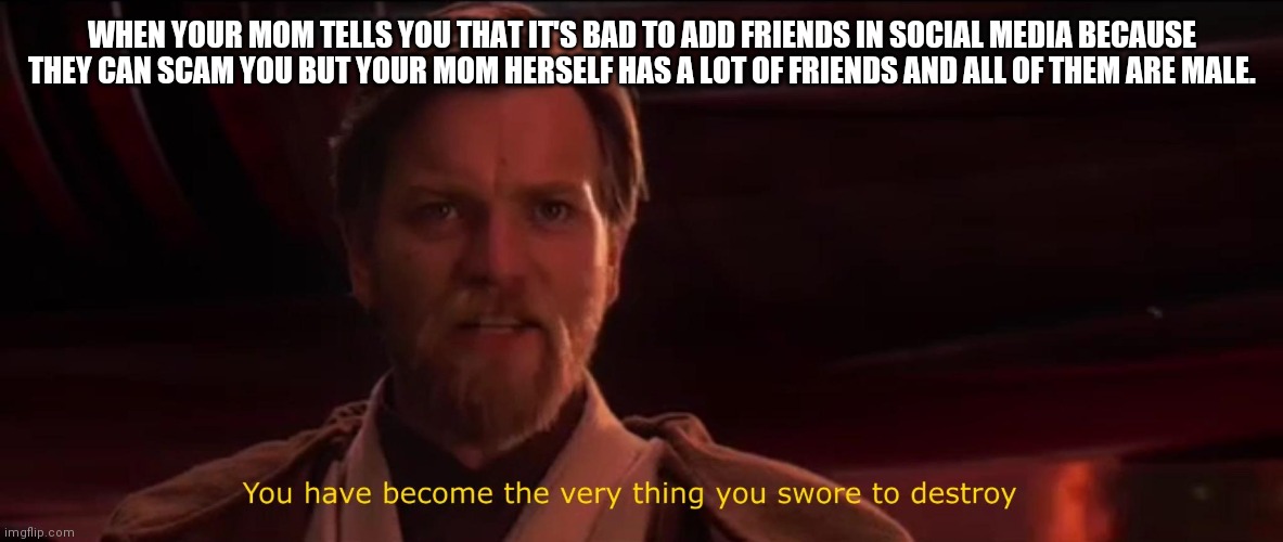 You have become the very thing you swore to destroy | WHEN YOUR MOM TELLS YOU THAT IT'S BAD TO ADD FRIENDS IN SOCIAL MEDIA BECAUSE THEY CAN SCAM YOU BUT YOUR MOM HERSELF HAS A LOT OF FRIENDS AND ALL OF THEM ARE MALE. | image tagged in you have become the very thing you swore to destroy | made w/ Imgflip meme maker