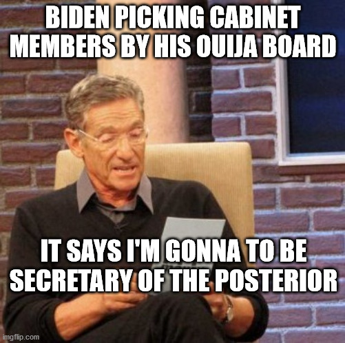 Maury Lie Detector | BIDEN PICKING CABINET MEMBERS BY HIS OUIJA BOARD; IT SAYS I'M GONNA TO BE SECRETARY OF THE POSTERIOR | image tagged in memes,maury lie detector | made w/ Imgflip meme maker